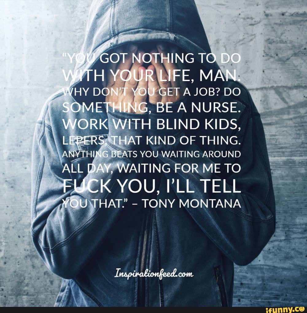 GOT NOTHING TO DO WITH YOUR LIFE, MAN.
WHY DON'T YOU GET A JOB? DO SOMETHING, BE A NURSE.
WORK WITH BLIND KIDS,
LEPERS, THAT KIND OF THING.
ANYTHING BEATS YOU WAITING AROUND
ALL DAY. WAITING FOR ME TO
FUCK YOU, 'LL TELL
YOU THAT." - TONY MONTANA