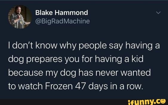 Blake Hammond
I don't know why people say having a dog prepares you for having a kid because my dog has never wanted to watch Frozen 47 days in a row.