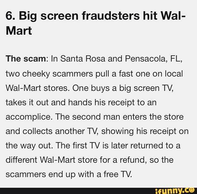 6. Big screen fraudsters hit Wal-
Mart
The scam: in Santa Rosa and Pensacola, FL,
two cheeky scammers pull a fast one on local
Wal-Mart stores. One buys a big screen TV,
takes it out and hands his receipt to an
accomplice. The second man enters the store
and collects another TV, showing his receipt on
the way out. The first TV is later returned to a
different Wal-Mart store for a refund, so the
scammers end up with a free TV.