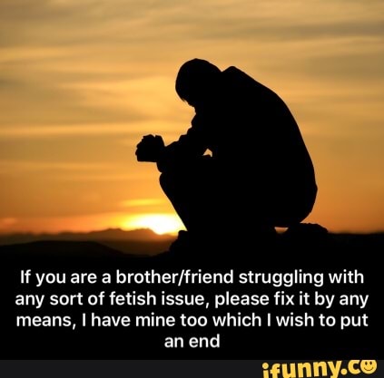 If you are a brother/friend struggling with
any sort of fetish issue, please fix it by any
means, I have mine too which I wish to put
an end - If you are a brother/friend struggling with any sort of fetish issue, please fix it by any means, I have mine too which I wish to put an end