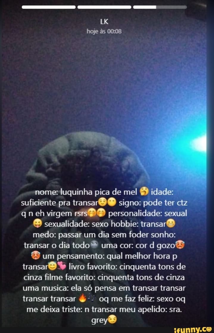 LK hoje ês 0008
nome: luquinha pica de mel idade: suficiente pra transar O signo: pode ter ctz qn eh virgem rsis personalidade: sexual
& sexualidade: sexo hobbie: transar medo: passar um dia sem foder sonho: transar o dia todo uma cor: cor d gozoB um pensamento: qual melhor hora p transa livro favorito: cinquenta tons de cinza filme favorito: cinquenta tons de cinza uma musica: ela só pensa em transar transar transar transar & oq me faz feliz: sexo oq me deixa triste: n transar meu apelido: sra.
grey