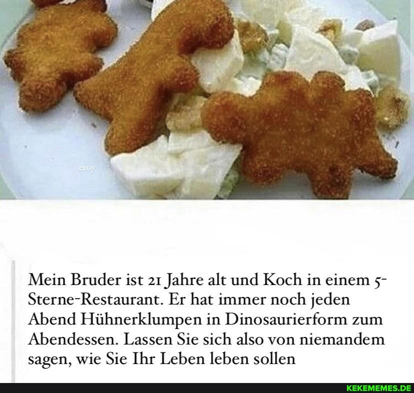 Mein Bruder ist 21 Jahre alt und Koch in einem 5-
Sterne-Restaurant. Er hat immer noch jeden
Abend Hühnerklumpen in Dinosaurierform zum
Abendessen. Lassen Sie sich also von niemandem sagen, wie Sie Ihr Leben leben sollen