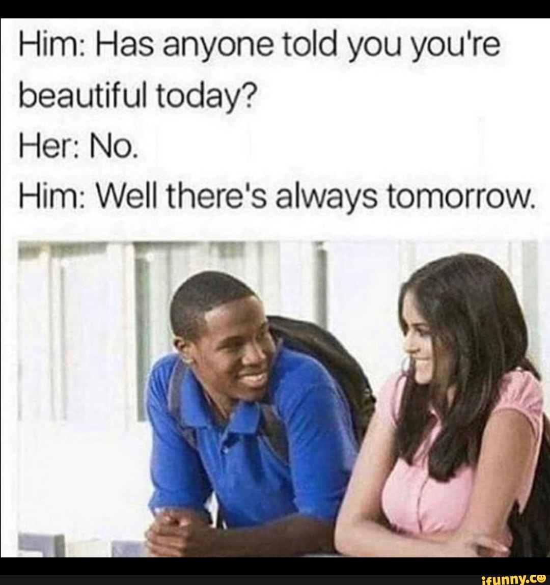 A a Him: Has anyone told you you're
beautiful today?
Him: Well there's always tomorrow.