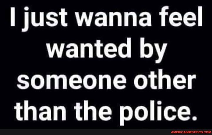 just wanna feel wanted by
someone other
than the police.