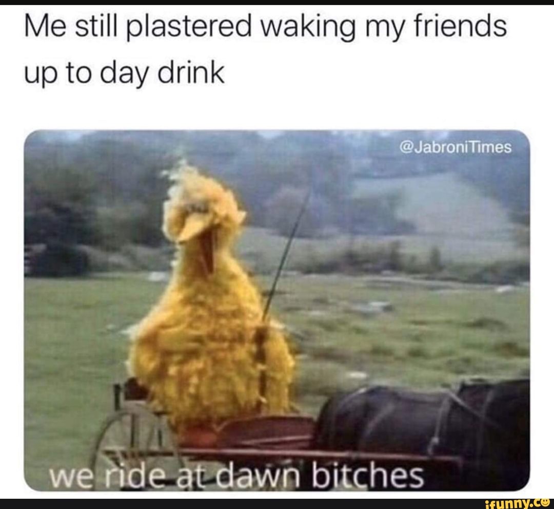 Me still plastered waking my friends up to day drink
we ride at dawn bitches