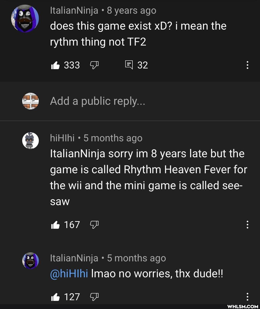 ItalianNinja * 8 years ago does this game exist xD? i mean the rythm thing not
333
Add a public reply...
hiHlhi 5 months ago
ItalianNinja sorry im 8 years late but the game is called Rhythm Heaven Fever for the wii and the mini game is called see-
saw
@167
ItalianNinja 5 months ago
@hiHlhi Imao no worries, thx dude!!
@127