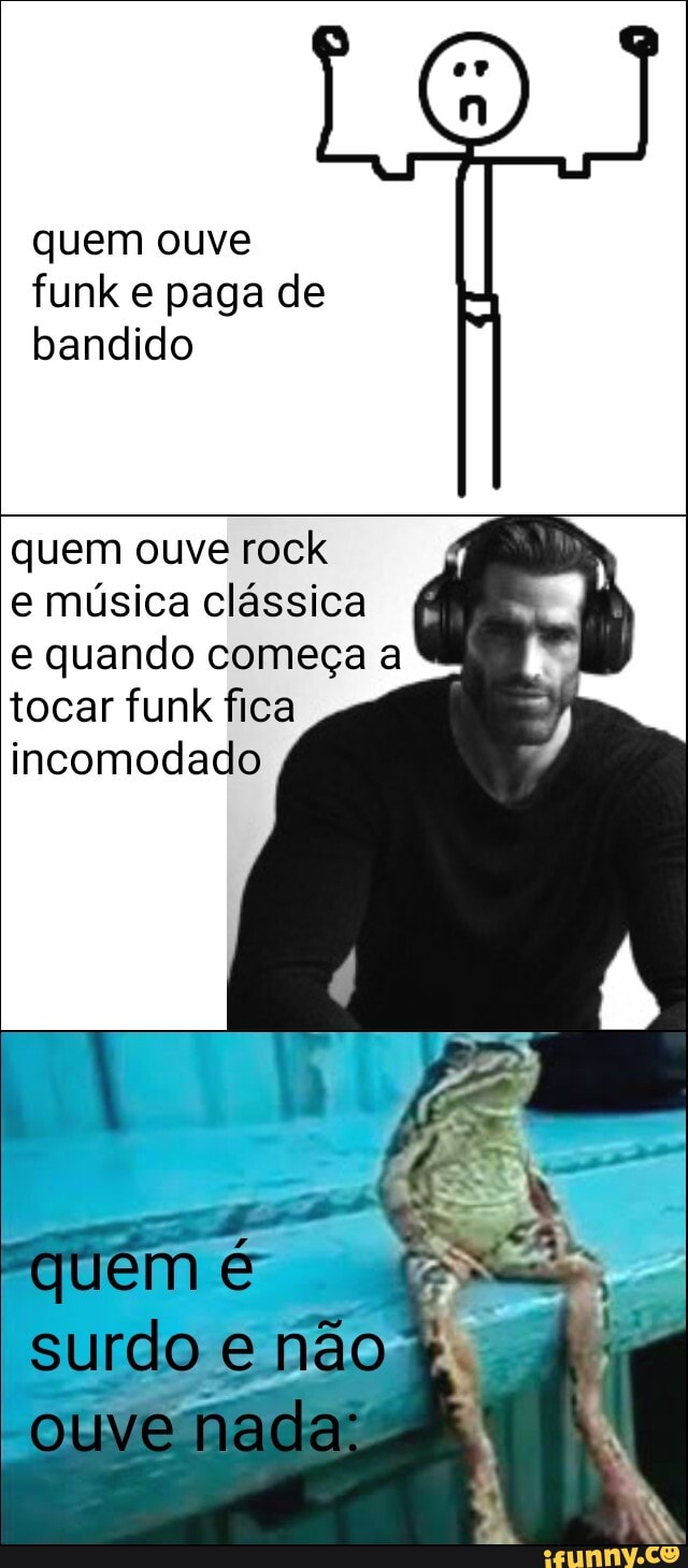 quem ouve funk e paga de bandido
quem ouve rock
e música clássica e quando começa a tocar funk fica incomodado
quem
surdo e não
-Ol V ma