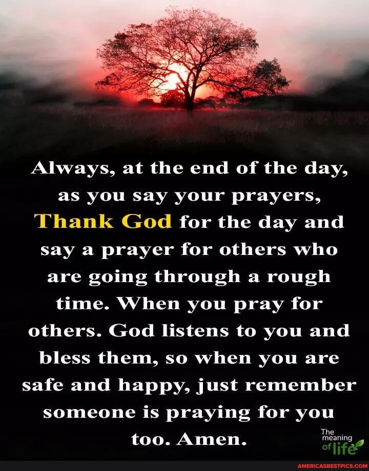 Always, at the end of the day,
as you say your prayers,
Thank God for the day and say a prayer for others who are going through a rough time. When you pray for others. God listens to you and bless them, so when you are safe and happy, just remember someone is praying for you too. Amen. Taring