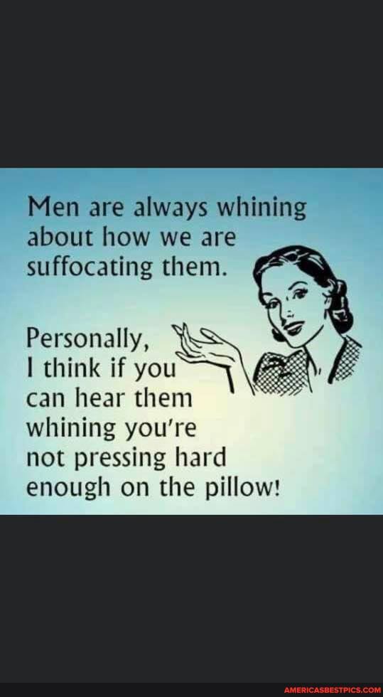 Men are always whining about how we are suffocating them.
Personally,
think if you
can hear them whining you're
not pressing hard enough on the pillow!
