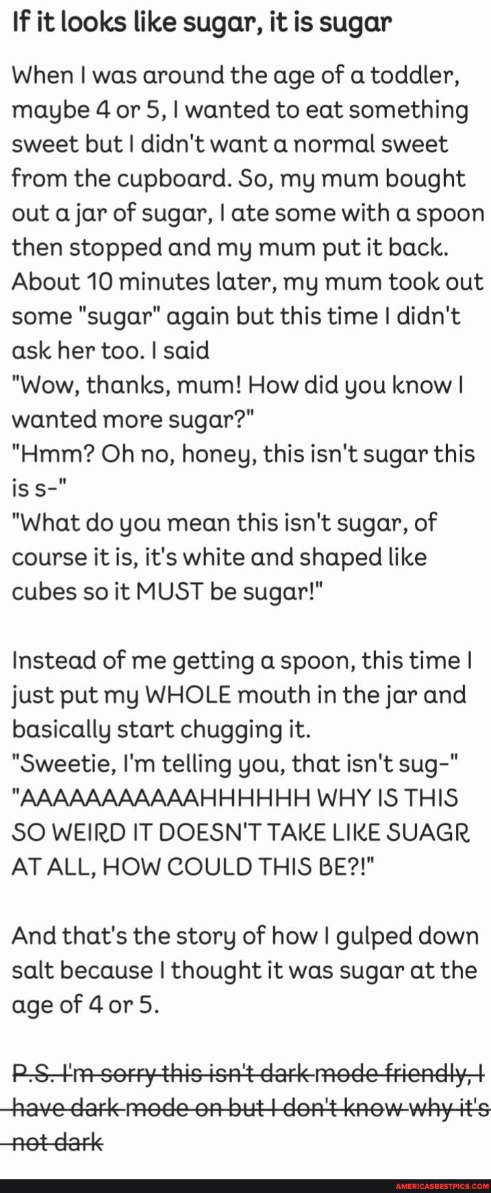 If it looks like sugar, it is sugar
When was around the age of a toddler, maybe 4 or 5, I wanted to eat something sweet but I didn't want a normal sweet from the cupboard. So, my mum bought out a jar of sugar, I ate some with a spoon then stopped and my mum put it back.
About 10 minutes later, my mum took out some "sugar" again but this time I didn't ask her too. I said
"Wow, thanks, mum! How did you know I wanted more sugar?"
"Hmm? Oh no, honey, this isn't sugar this
"What do you mean this isn't sugar, of course it is, it's white and shaped like cubes so it MUST be sugar!"
Instead of me getting a spoon, this time I just put my WHOLE mouth in the jar and basically start chugging it.
"Sweetie, I'm telling you, that isn't sug-"
"AAAAAAAAAAAHHHHHH WHY IS THIS SO WEIRD IT DOESN'T TAKE LIKE SUAGR AT ALL, HOW COULD THIS BE?!"
And that's the story of how I gulped down salt because I thought it was sugar at the age of 4or5.