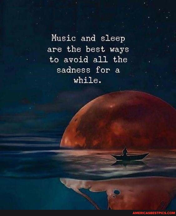 Music and sleep are the best ways to avoid all the sadness for a while.