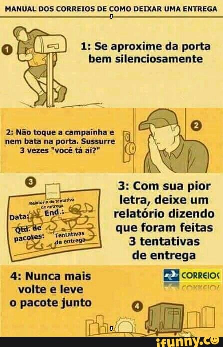 MANUAL DOS CORREIOS DE COMO DEIXAR UMA ENTREGA
cx Ro 1: Se aproxime da porta
bem silenciosamente eal
2: Não toque a campainha e
nem bata na porta. Sussurre
9
ir 3: Com sua pior
letra, deixe um
relatorio dizendo
que foram feitas
3 tentativas