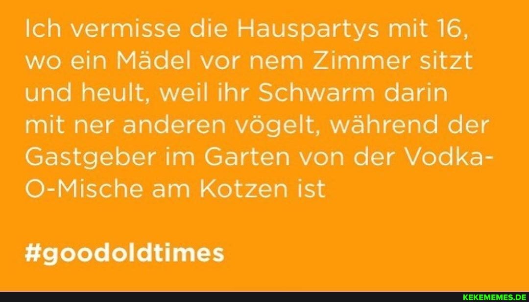 Ich vermisse die Hauspartys mit 16, wo ein Mädel vor nem Zimmer sitzt und heult, weil ihr Schwarm darin mit ner anderen vögelt, während der
Gastgeber im Garten von der Vodka-
O-Mische am Kotzen ist
#goodoldtimes