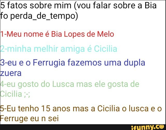 5 fatos sobre mim (vou falar sobre a Bia
o perda de tempo)
1-Meu nome é Bia Lopes de Melo
3-eu e o Ferrugia fazemos uma dupla
zuera
-Eu tenho 15 anos mas a Cicilia o lusca e o
erruge eu n sei