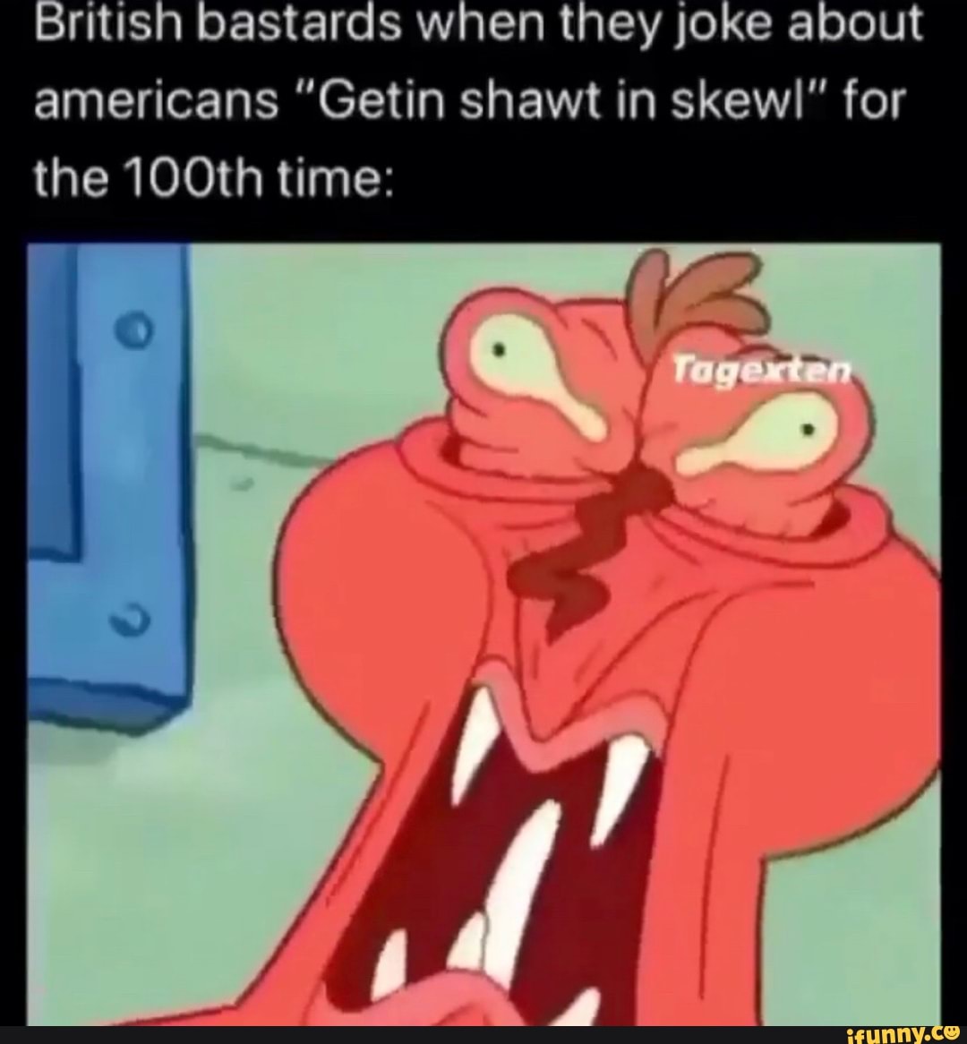 British bastards when they joke about americans "Getin shawt in skew)" for the 100th time: