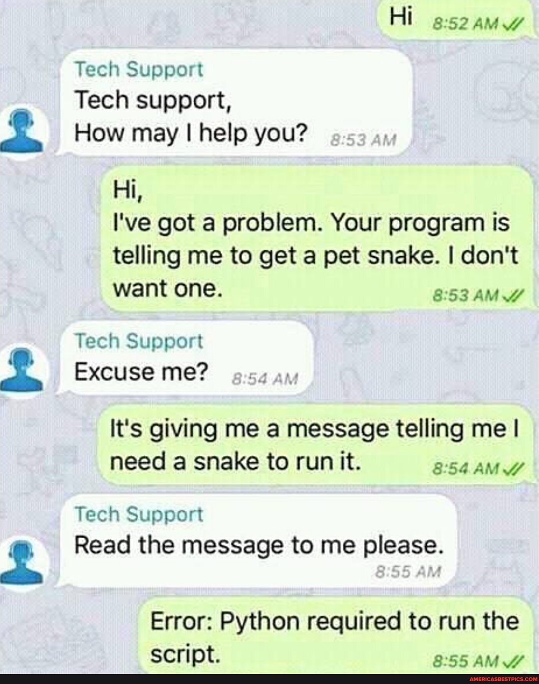 Hi AMZ
Tech Support
Tech support,
How may I help you?
Hi,
I've got a problem. Your program is telling me to get a pet snake. I don't want one. AMY
Tech Support
Excuse me?
It's giving me a message telling me I need a snake to run it.
Tech Support
Read the message to me please.
Error: Python required to run the script.