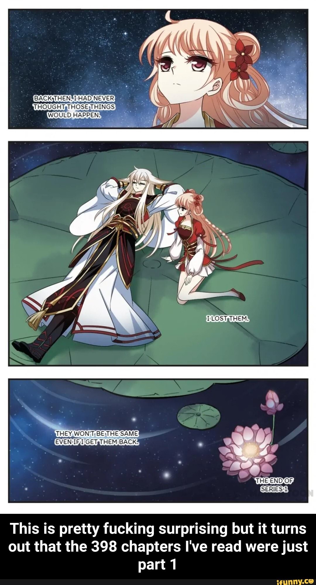 NEVER
THOUGH HOSETHINGS HAD NEVER: >
WOULD HAPPENS \
THEY, WON'T BE HE: SAME:
EVEN I'GETsT HEM BACKS
THE END OF,
SERIES
This is pretty fucking surprising but it turns out that the 398 chapters I've read were just part 1 - This is pretty fucking surprising but it turns out that the 398 chapters I've read were just part 1