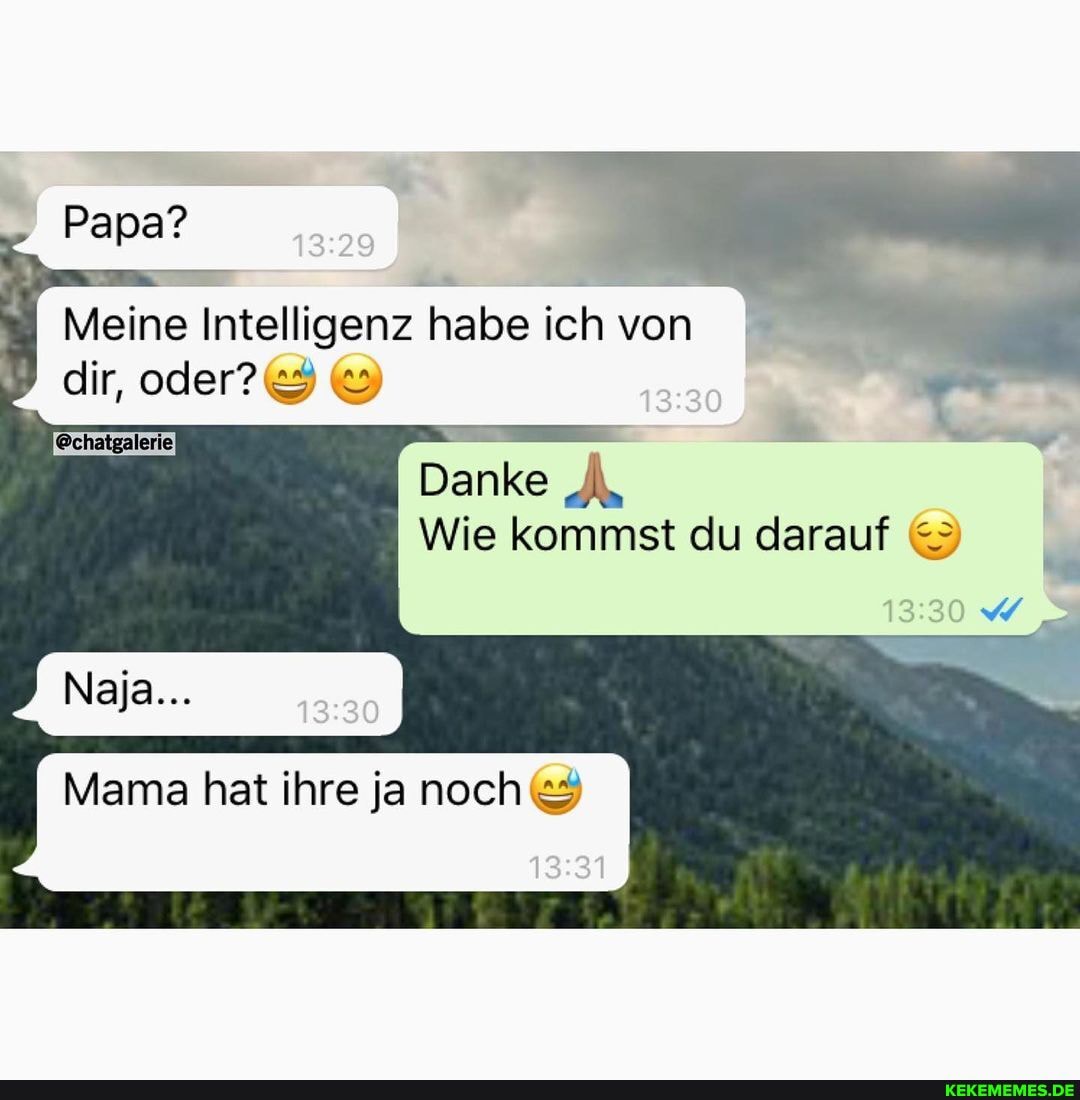 Papa?
Meine Intelligenz habe ich von
dir,
@chatgalerie
Danke
Wie kommst du darauf
Naja...
I Mama hat ihre ja noch