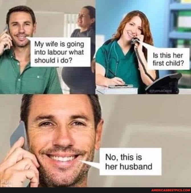 My wife is going into labour what should i do?
\ Is this her first child?
No, this is her husband