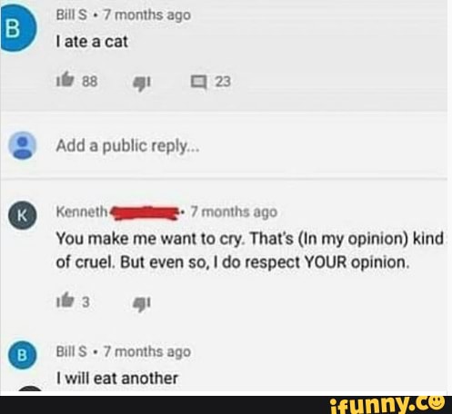 Bill S 7 months ago late acat
Add a public reply.
Kenneth 7 months ago
You make me want to cry. That's (In my opinion) kind of cruel. But even so, I do respect YOUR opinion.
i@ 3
Bill 7 months ago