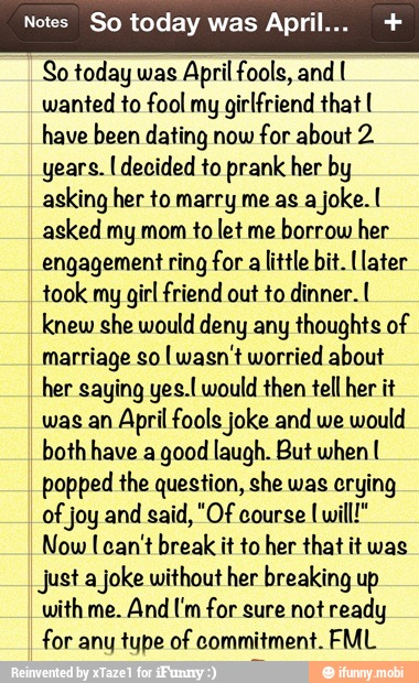 Notes So today was Apri
So today was
April fools, and I
wanted to fool my
girlfriend that I
have been dating now
for about 2
years. I decided to prank her by
asking her to marry me as a
joke. I
asked my mom to let me
borrow her
engagement ring for alittle bit. [later
took my
girl friend out to dinner. I
knew she would deny any thoughts of
marriage so [wasn't worried about
her saying yes.l would then tell her it
was an April fools joke and we
would
both have a good laugh. But when I
popped the question, she was crying
of joy and
Now [can't break it to her that it was
Just a
joke without her breaking up
with me. And Um for sure not ready
for any tupe of commitment. FML