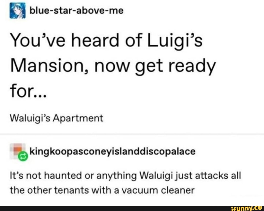 You've heard of Luigi's
Mansion, now get ready
Waluigi's Apartment
"q kingkoopasconeyislanddiscopalace
It's not haunted or anything Waluigi just attacks all
the other tenants with a vacuum cleaner