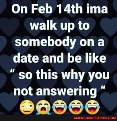 On Feb 14th ima walk up to somebody a date and be like
"so this why you not answering