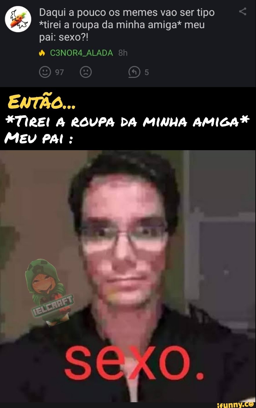 Daqui a pouco os memes vao ser tipo
*tirei a roupa da minha amiga* meu pai: sexo?!
C3NOR4 ALADA Bh
O Os
ENTÃO...
TIREI ROUPA DA MINHA AMIGA MEU PAL: