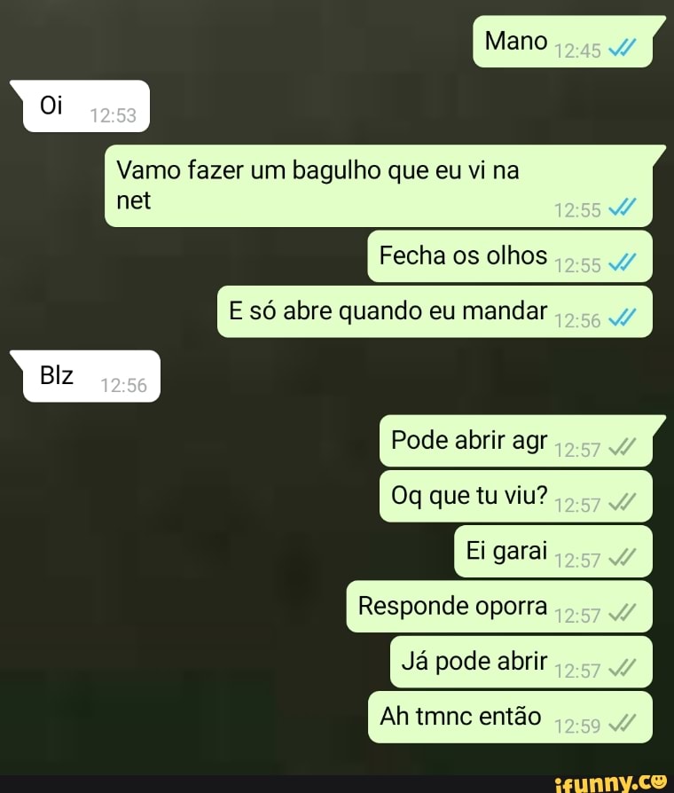 Vamo fazer bagulho vi
net
Fecha os olhos
Pode abrir agr
Oq que tu viu?
Ei garai
Responde oporra
Já pode abrir
Ah tmnc então
