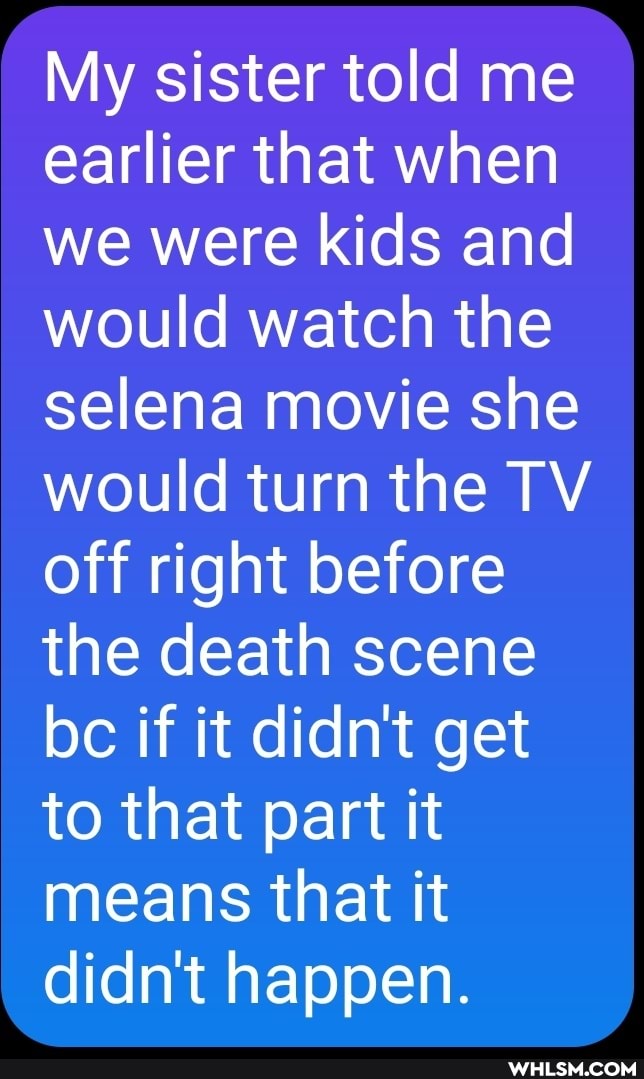 My sister told me earlier that when we were kids and would watch the selena movie she would turn the TV off right before the death scene bc if it didn't get to that part it means that it didn't happen.