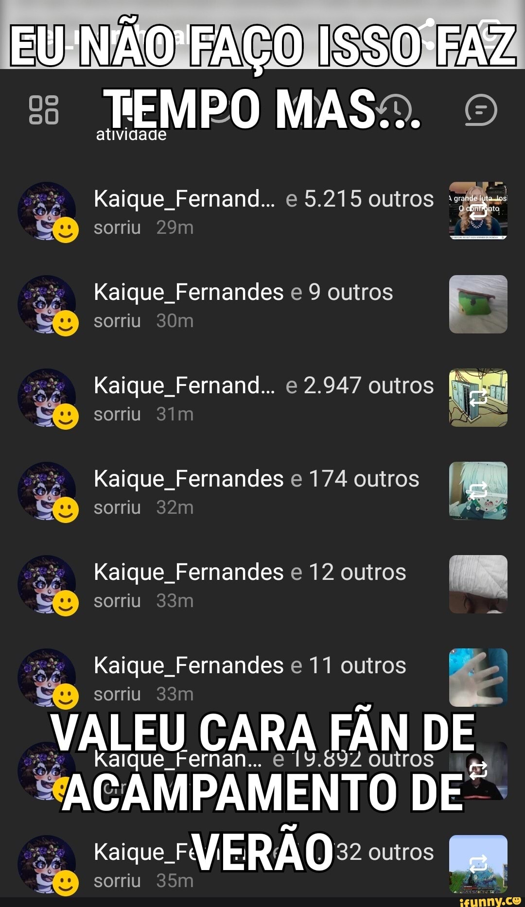 FAÇO ISSO FAZ
TEMPO MASSO. O
atividade
que Fernand... e 5.215 outros :s:
<é pa sorriu
que Fernandes e 9 outros
sorriu
que Fernand... e 2.947 outros
sorriu
que Fernandes e 174 outros
sorriu
que Fernandes e 12 outros
sorriu som q
que Fernandes e 11 outros sorriu
VALEU CARA FÂN DE.
e Fernan... e 19.897 outros
ACAMPAMENTO DE":
Ka sorriu VERÃO:: outros
sorriu