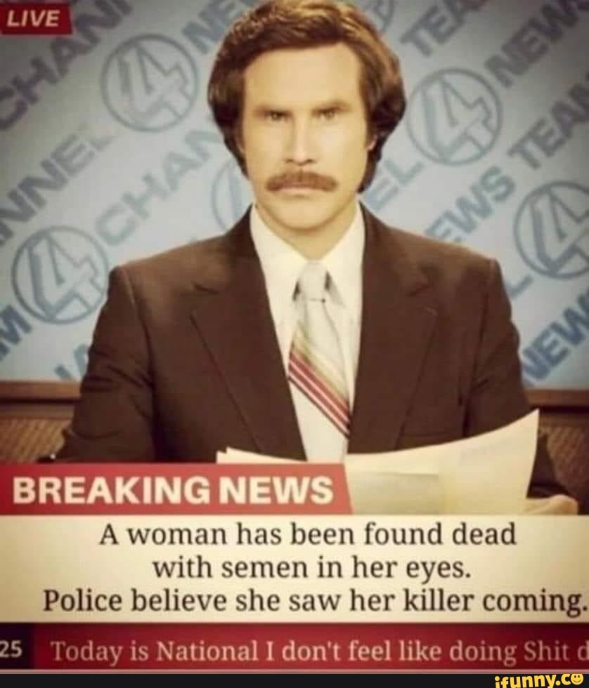 Live
BREAKING NEWS A woman has been found dead with semen in her eyes.
Police believe she saw her killer coming.
lay is National I don't feel like doing Shit