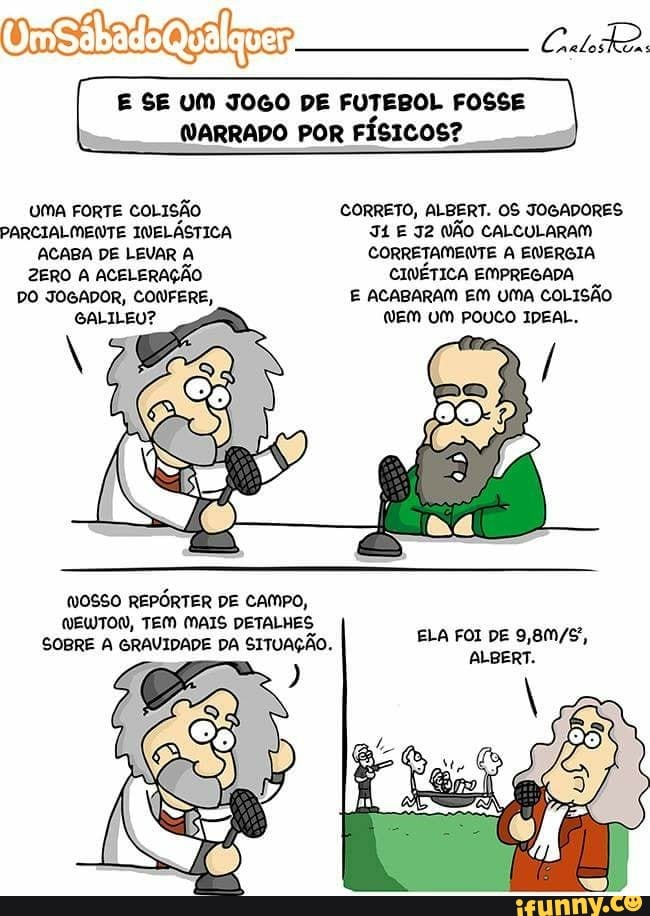 Onefatadlkrar
E SE UM JOGO DE FUTEBOL FOSSE
UMA FORTE COLISÃO CORRETO, ALBERT. OS JOGADORES
PARCIALMENTE INELÁSTICA 4 E J2 NÃO CALCULARAM
ACABA DE LEVAR A CORRETAMENTE A ENERGIA
ZERO A ACELERAÇÃO CINÉTICA EMPREGADA
GALILEU?
NOSSO REPÓRTER DE CAMPO,
DETALHES
SOBRE A GRAVIDADE DA SITUAÇÃO.