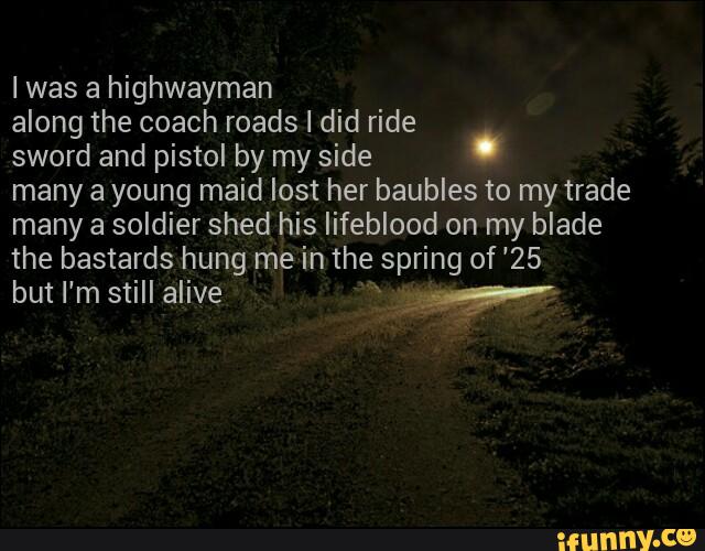 Iwas a highwayman
along the coach roads I did ride
sword and pistol by my side
.
many a young maid lost her baubles to my trade
many a soldier shed his lifeblood on my blade
the bastards hung me in the spring of 25
