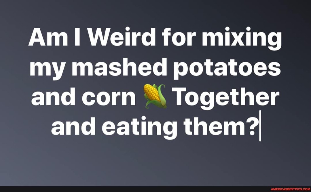 Am Weird for mixing
my mashed potatoes
and corn "4 Together and eating them?