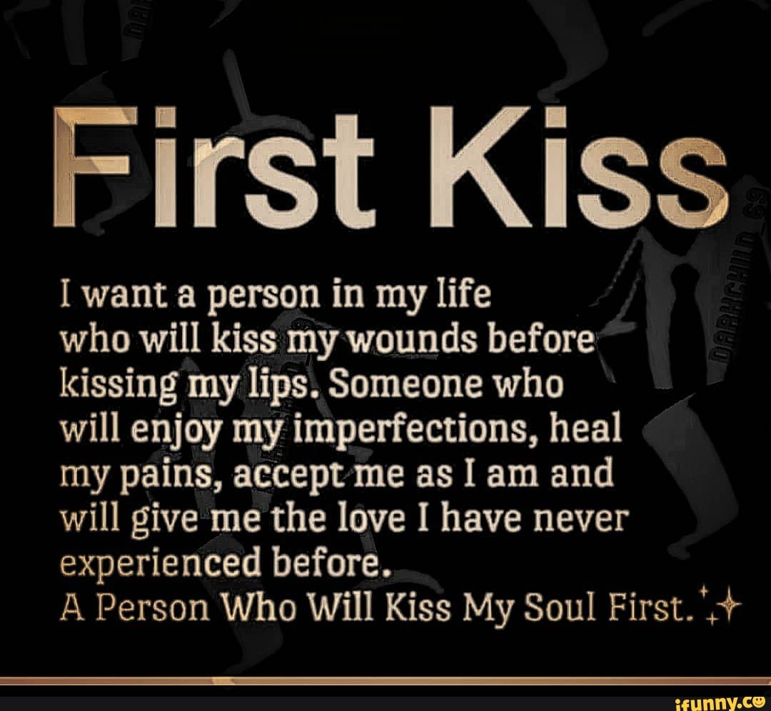 First Kiss
want a person in my life
who will kiss my wounds before
kissing my lips. Someone who
will enjoy my imperfections, heal
my pains, accept'me as I am and
will give me the love I have never experienced before.
A Person Who Will Kiss My Soul First.