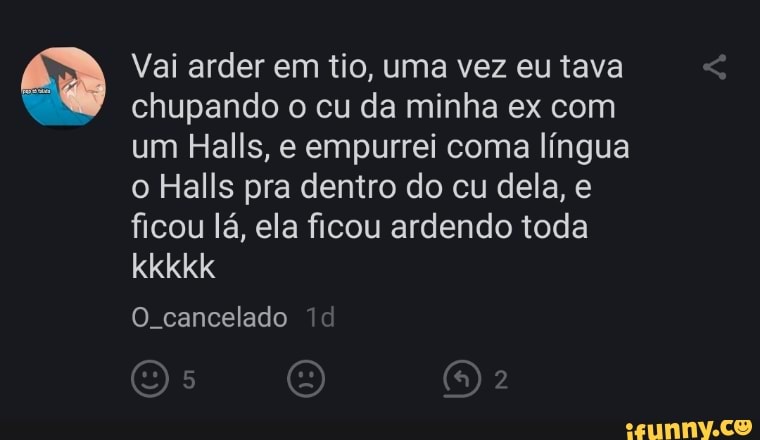 Vai arder em tio, uma vez eu tava chupando o cu da minha ex com um Halls, e empurrei coma língua o Halls pra dentro do cu dela, e ficou lá, ela ficou ardendo toda kkkkk
O cancelado