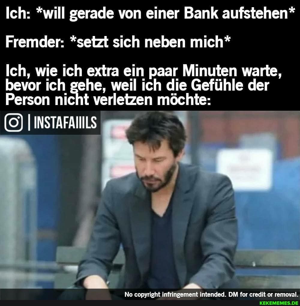 Ich: *will gerade von einer Bank aufstehen*
Fremder: *setzt sich neben mich*
Ich, wie ich extra ein paar Minuten warte, bevor ich gehe, weil ich die Gefühle der
Person nicht verletzen möchte:
IINSTAFANILS