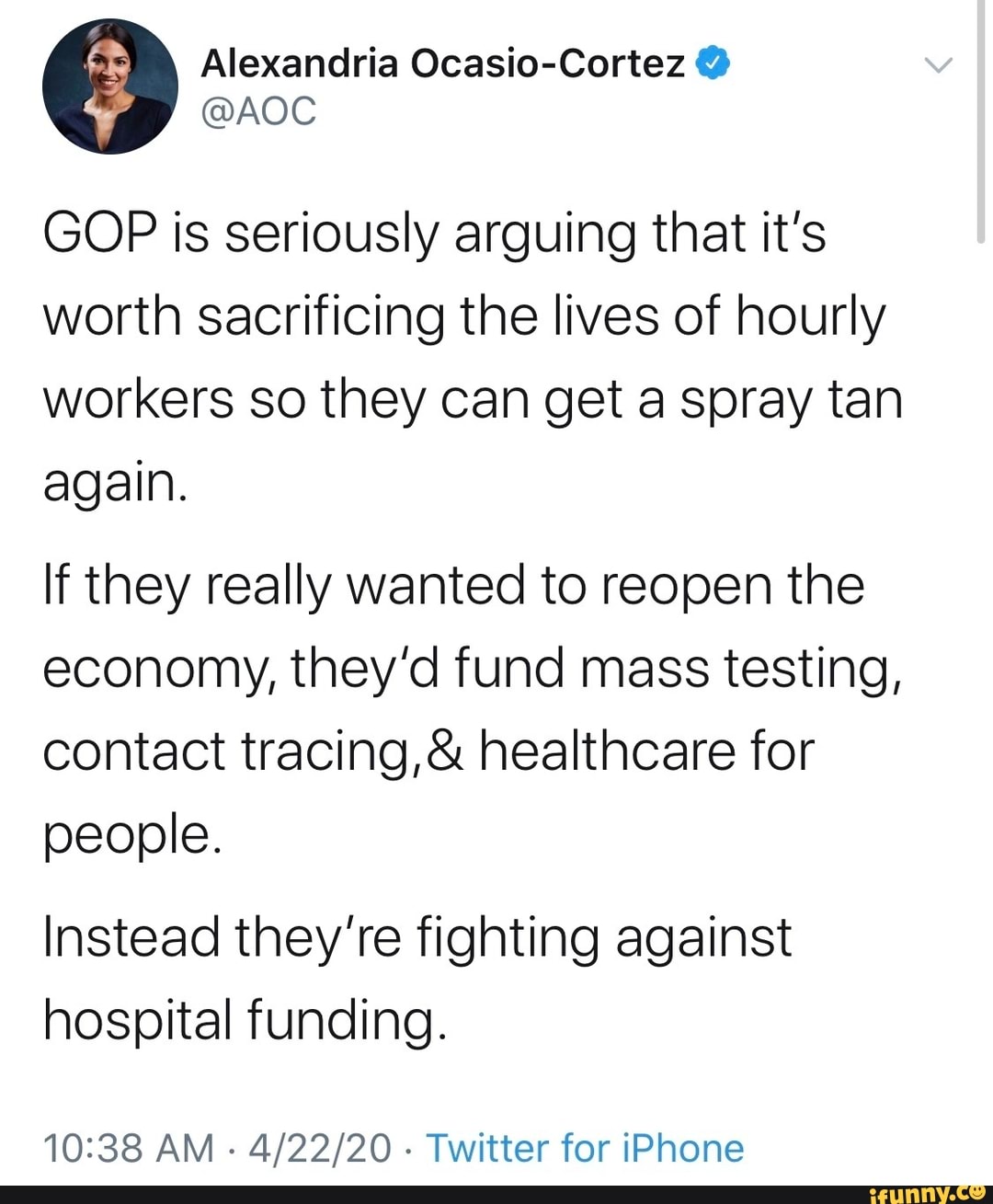 Alexandria Ocasio-Cortez GOP is seriously arguing that it's
worth sacrificing the lives of hourly
workers so they can get a spray tan
again.
If they really wanted to reopen the
economy, they'd fund mass testing,
contact tracing,& healthcare for
people.
Instead they're fighting against
hospital funding.
10:38 AM
Twitter for iPhone