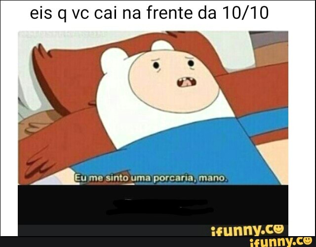eis q vc cai na frente da 10/10
ame: me sinto uma porcaria, mano