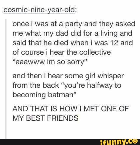 cosmic-nine-year-old:
once i was at a party and they asked
me what my dad did for a living and
said that he died when i was 12 and
of course i hear the collective
“aaawww im so sorry”
and then i hear some girl whisper
from the back ”you‘re halfway to
becoming batman"
AND THAT IS HOW I MEF ONE OF
MY BEST FRIENDS