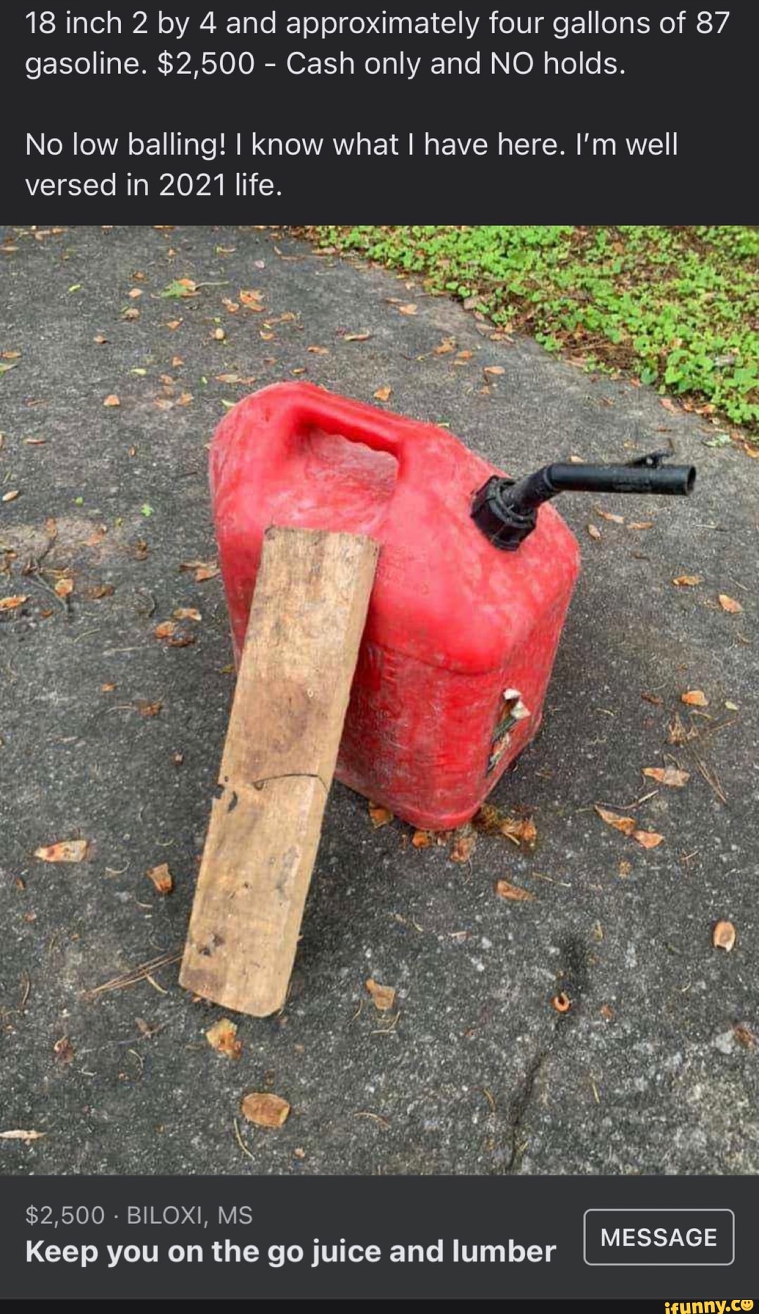 18 inch 2 by 4 and approximately four gallons of 87 gasoline. $2,500 - Cash only and NO holds.
No low balling! I know what I have here. I'm well versed in 2021 life.
$2,500 - BILOXI, MS Keep you on the go juice and lumber
MESSAGE