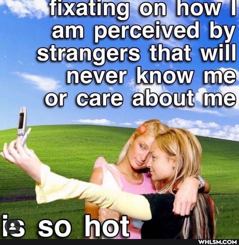 STtixating on how am perceived by strangers that will never know me
or care me
an, hnt
