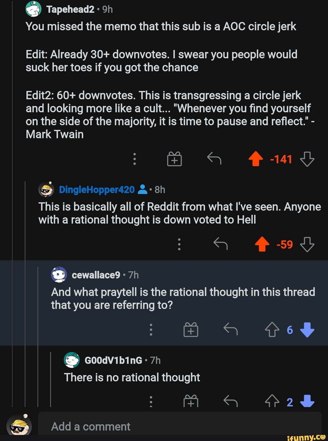 Tapehead2
You missed the memo that this sub is a AOC circle jerk
Edit: Already 30+ downvotes. I swear you people would suck her toes if you got the chance
Edit2: 60+ downvotes. This is transgressing a circle jerk and looking more like a cult... "Whenever you find yourself on the side of the majority, it is time to pause and reflect." -
Mark Twain
DingleHopper420
This is basically all of Reddit from what I've seen. Anyone with a rational thought is down voted to Hell
HR 5955
And what praytell is the rational thought in this thread that you are referring to?
Goodvibine
There is no rational thought
Add comment