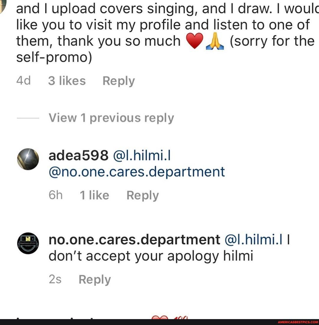 and I upload covers singing, and I draw. I woulc like you to visit my profile and listen to one of them, thank you so much (sorry for the self-promo)
3likes Reply
View 1 previous reply
adea598 @l.hilmi.I
@no.one.cares.department
like Reply
no.one.cares.department @I.hilmi.I I don't accept your apology hilmi
Reply