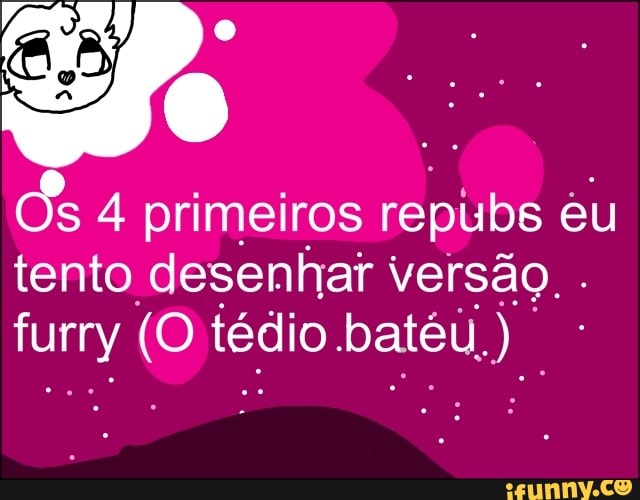 Os 4 primeiros repubs eu
tento desenhar versão.
furry o tédio batéu, U).