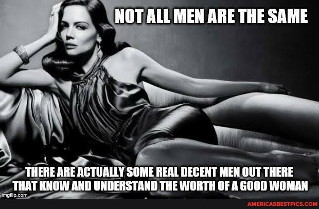 NOT ALL MEN ARE THE SAME
THERE ARE ACTUALLY SOME REAL DECENT MEN OUT THERE
_ THAT KNOW AND UNDERSTAND THE WORTH OF A GOOD WOMAN