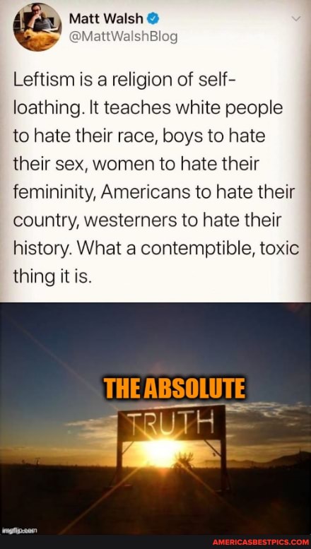 @MattWalshBlog
Leftism is a religion of self- loathing. It teaches white people to hate their race, boys to hate their sex, women to hate their femininity, Americans to hate their country, westerners to hate their history. What a contemptible, toxic thing it
THE ABSOLUTE