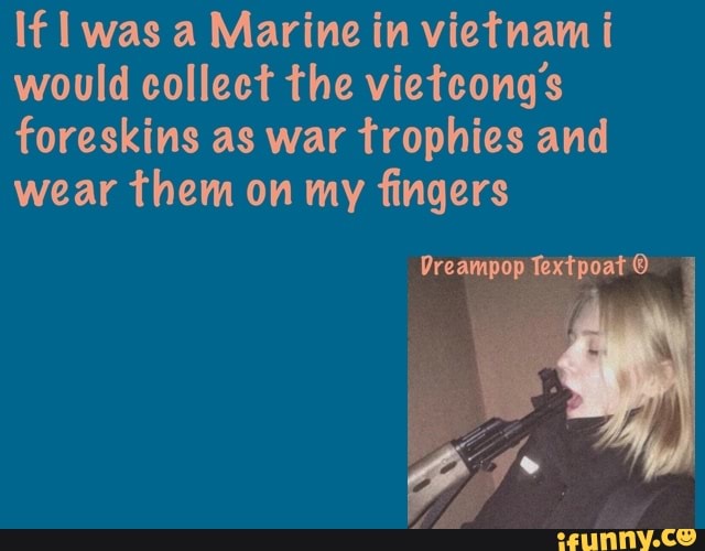 If was a Marine in vietnam i would collect the vietcongs foreskins as war trophies and wear them on my fingers
Dreampop Textpoat