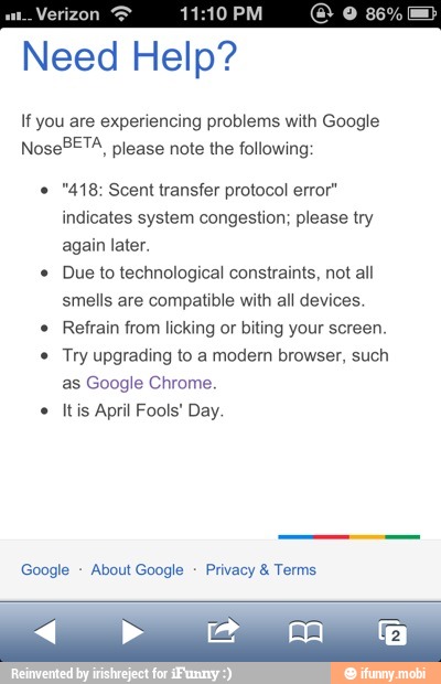 ENS
Need Help?
If you are experiencing problems with Google
NoseBETA, please note the following: "418: Scent transfer protocol error"
indicates system congestion; please try
again later. Due to technological constraints, not all
smells are compatible with all devices. Refrain from licking or biting your screen. Try upgrading to a modem browser, such
as Google Chrome.
Itis April Fools! Day.
Google About Google
Privacy 8: Terms